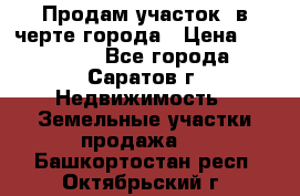 Продам участок​ в черте города › Цена ­ 500 000 - Все города, Саратов г. Недвижимость » Земельные участки продажа   . Башкортостан респ.,Октябрьский г.